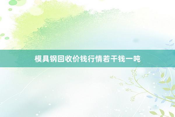 模具钢回收价钱行情若干钱一吨