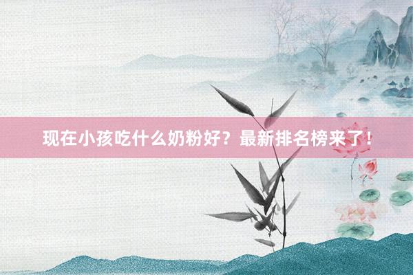 现在小孩吃什么奶粉好？最新排名榜来了！