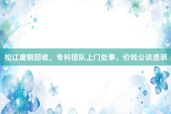 松江废铜回收，专科团队上门处事，价钱公谈透明